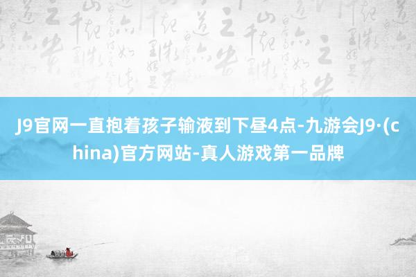 J9官网一直抱着孩子输液到下昼4点-九游会J9·(china)官方网站-真人游戏第一品牌