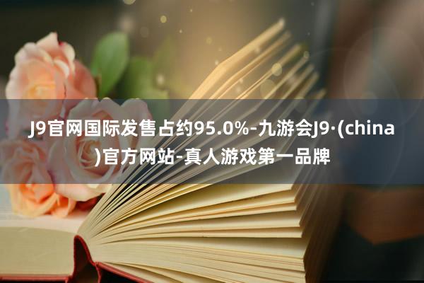 J9官网国际发售占约95.0%-九游会J9·(china)官方网站-真人游戏第一品牌