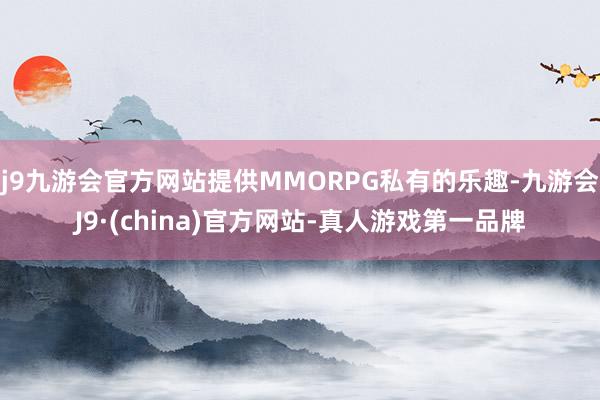 j9九游会官方网站提供MMORPG私有的乐趣-九游会J9·(china)官方网站-真人游戏第一品牌