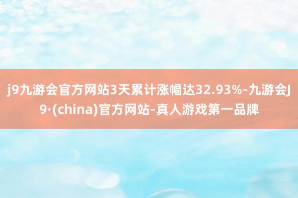 j9九游会官方网站3天累计涨幅达32.93%-九游会J9·(china)官方网站-真人游戏第一品牌