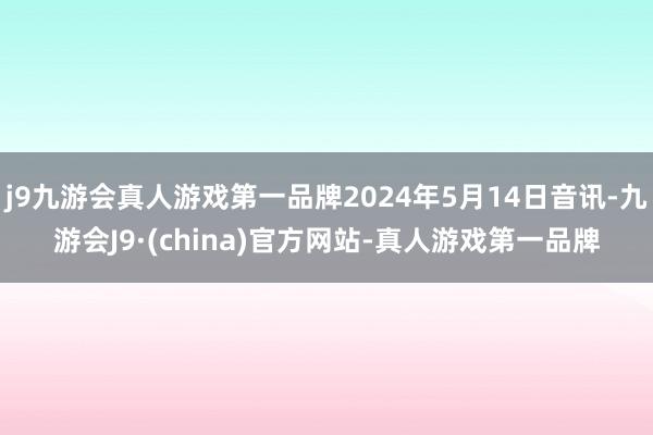 j9九游会真人游戏第一品牌2024年5月14日音讯-九游会J9·(china)官方网站-真人游戏第一品牌