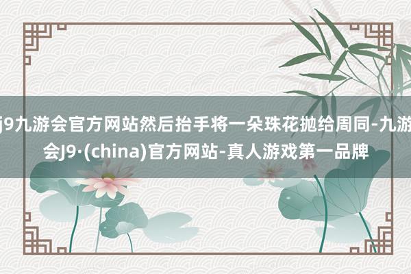 j9九游会官方网站然后抬手将一朵珠花抛给周同-九游会J9·(china)官方网站-真人游戏第一品牌