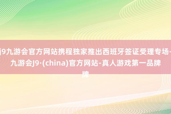 j9九游会官方网站携程独家推出西班牙签证受理专场-九游会J9·(china)官方网站-真人游戏第一品牌