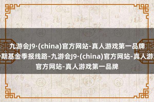 九游会J9·(china)官方网站-真人游戏第一品牌证实最新一期基金季报线路-九游会J9·(china)官方网站-真人游戏第一品牌