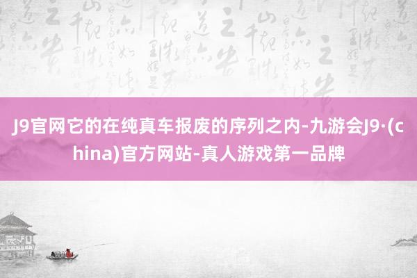 J9官网它的在纯真车报废的序列之内-九游会J9·(china)官方网站-真人游戏第一品牌