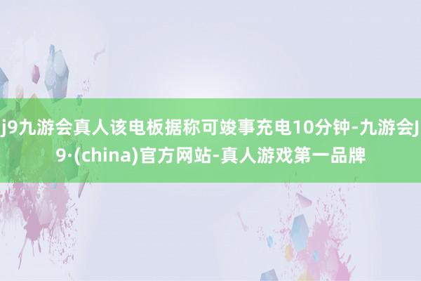 j9九游会真人该电板据称可竣事充电10分钟-九游会J9·(china)官方网站-真人游戏第一品牌