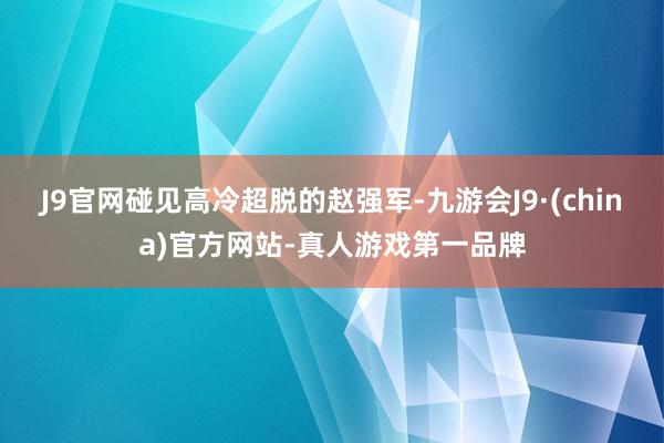 J9官网碰见高冷超脱的赵强军-九游会J9·(china)官方网站-真人游戏第一品牌