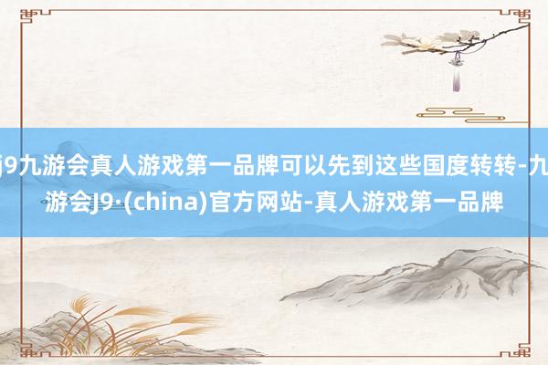 j9九游会真人游戏第一品牌可以先到这些国度转转-九游会J9·(china)官方网站-真人游戏第一品牌