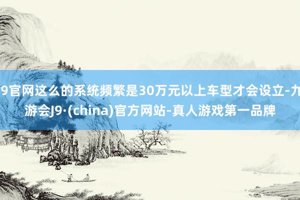 J9官网这么的系统频繁是30万元以上车型才会设立-九游会J9·(china)官方网站-真人游戏第一品牌