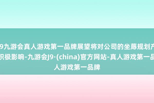 j9九游会真人游戏第一品牌展望将对公司的坐蓐规划产生积极影响-九游会J9·(china)官方网站-真人游戏第一品牌