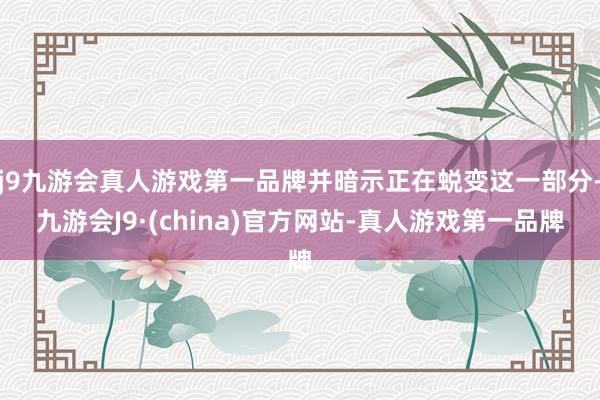 j9九游会真人游戏第一品牌并暗示正在蜕变这一部分-九游会J9·(china)官方网站-真人游戏第一品牌