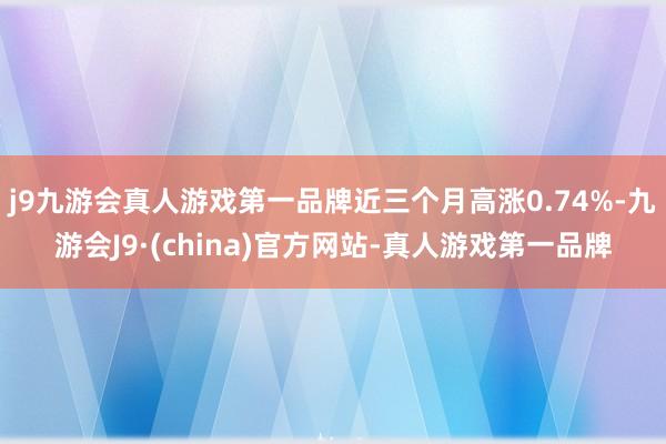 j9九游会真人游戏第一品牌近三个月高涨0.74%-九游会J9·(china)官方网站-真人游戏第一品牌