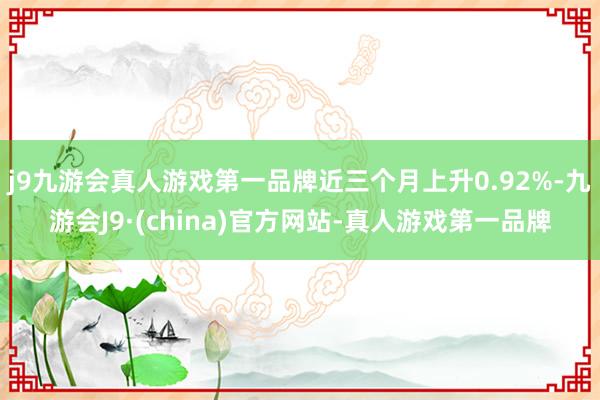 j9九游会真人游戏第一品牌近三个月上升0.92%-九游会J9·(china)官方网站-真人游戏第一品牌