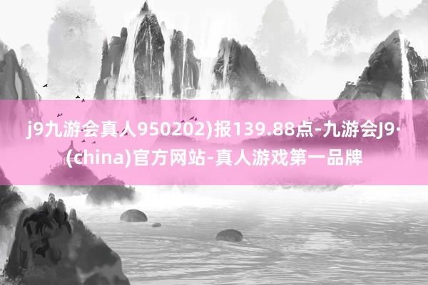 j9九游会真人950202)报139.88点-九游会J9·(china)官方网站-真人游戏第一品牌