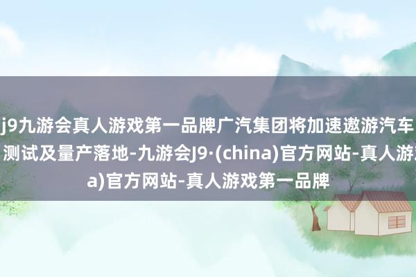 j9九游会真人游戏第一品牌广汽集团将加速遨游汽车家具研发、测试及量产落地-九游会J9·(china)官方网站-真人游戏第一品牌