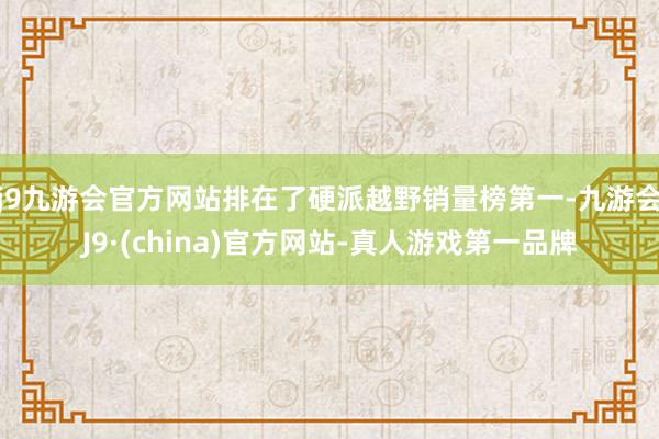 j9九游会官方网站排在了硬派越野销量榜第一-九游会J9·(china)官方网站-真人游戏第一品牌