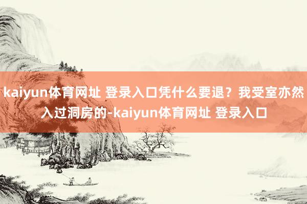 kaiyun体育网址 登录入口凭什么要退？我受室亦然入过洞房的-kaiyun体育网址 登录入口