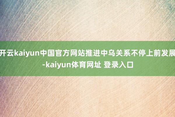 开云kaiyun中国官方网站推进中乌关系不停上前发展-kaiyun体育网址 登录入口