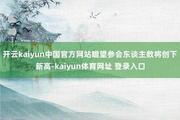 开云kaiyun中国官方网站瞻望参会东谈主数将创下新高-kaiyun体育网址 登录入口