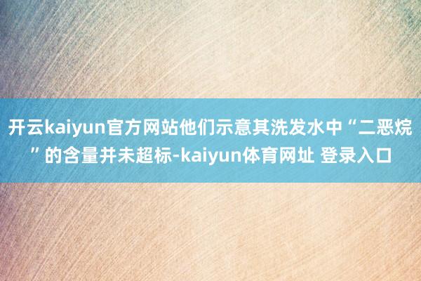 开云kaiyun官方网站他们示意其洗发水中“二恶烷”的含量并未超标-kaiyun体育网址 登录入口