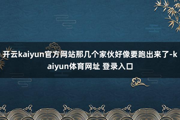 开云kaiyun官方网站那几个家伙好像要跑出来了-kaiyun体育网址 登录入口