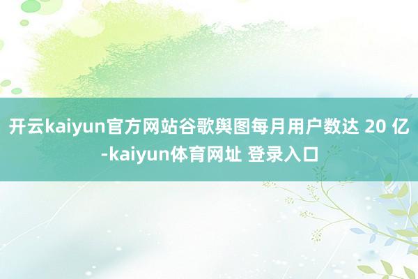 开云kaiyun官方网站谷歌舆图每月用户数达 20 亿-kaiyun体育网址 登录入口