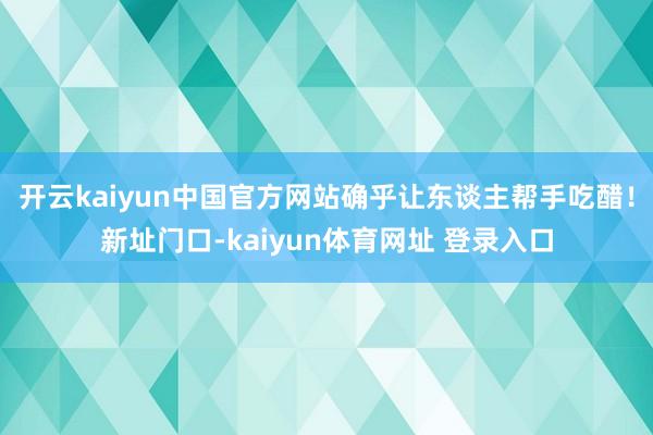 开云kaiyun中国官方网站确乎让东谈主帮手吃醋！新址门口-kaiyun体育网址 登录入口