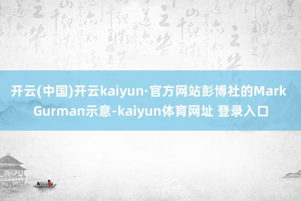 开云(中国)开云kaiyun·官方网站彭博社的Mark Gurman示意-kaiyun体育网址 登录入口