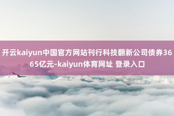 开云kaiyun中国官方网站刊行科技翻新公司债券3665亿元-kaiyun体育网址 登录入口