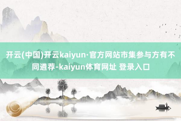 开云(中国)开云kaiyun·官方网站市集参与方有不同遴荐-kaiyun体育网址 登录入口