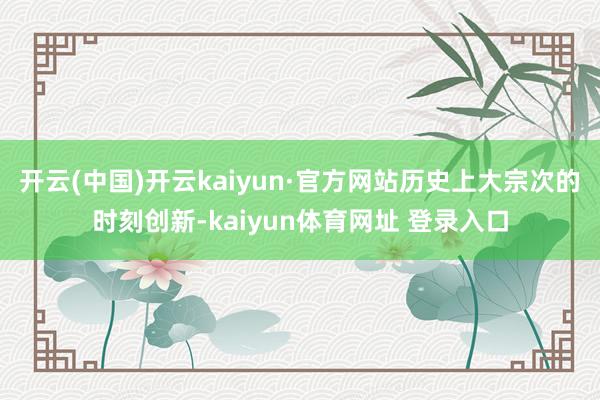 开云(中国)开云kaiyun·官方网站历史上大宗次的时刻创新-kaiyun体育网址 登录入口