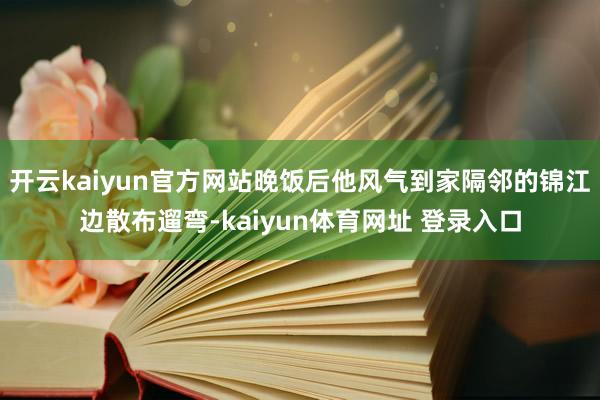 开云kaiyun官方网站晚饭后他风气到家隔邻的锦江边散布遛弯-kaiyun体育网址 登录入口