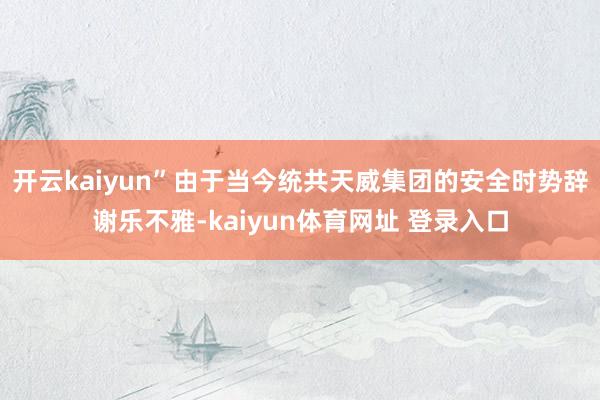 开云kaiyun”由于当今统共天威集团的安全时势辞谢乐不雅-kaiyun体育网址 登录入口