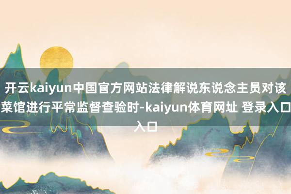 开云kaiyun中国官方网站法律解说东说念主员对该菜馆进行平常监督查验时-kaiyun体育网址 登录入口