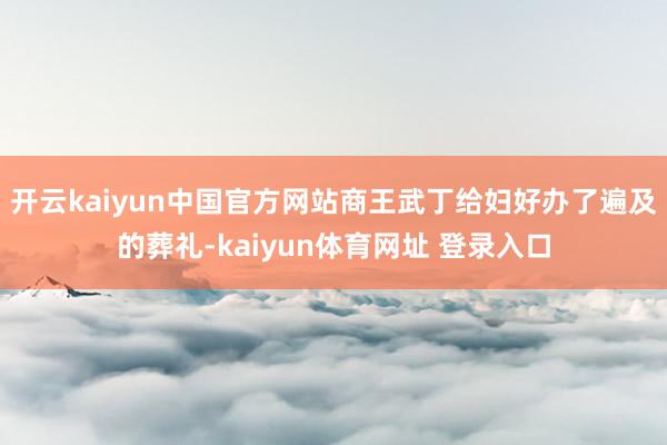 开云kaiyun中国官方网站商王武丁给妇好办了遍及的葬礼-kaiyun体育网址 登录入口