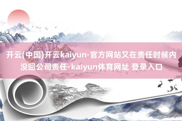 开云(中国)开云kaiyun·官方网站又在责任时候内没回公司责任-kaiyun体育网址 登录入口