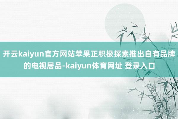 开云kaiyun官方网站苹果正积极探索推出自有品牌的电视居品-kaiyun体育网址 登录入口