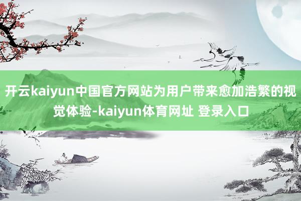 开云kaiyun中国官方网站为用户带来愈加浩繁的视觉体验-kaiyun体育网址 登录入口