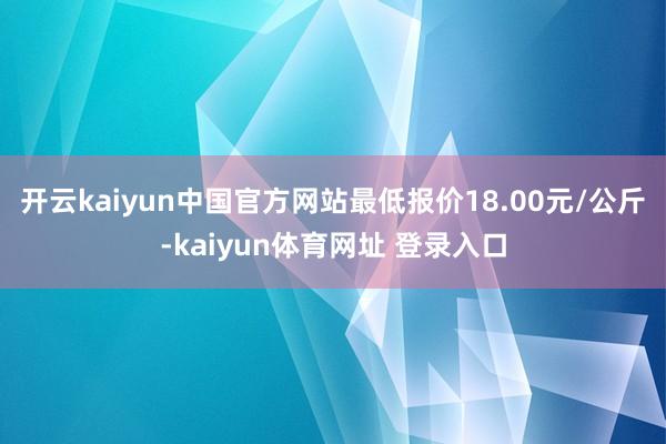 开云kaiyun中国官方网站最低报价18.00元/公斤-kaiyun体育网址 登录入口