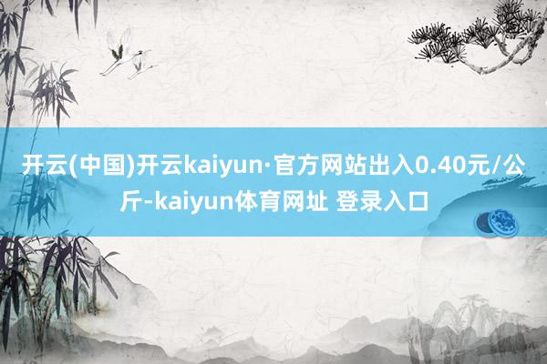 开云(中国)开云kaiyun·官方网站出入0.40元/公斤-kaiyun体育网址 登录入口