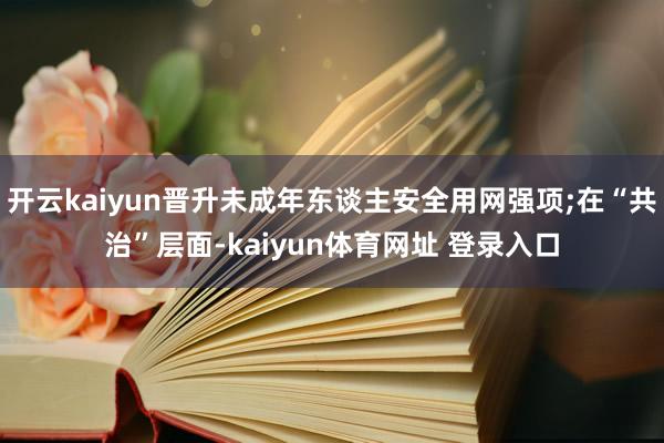 开云kaiyun晋升未成年东谈主安全用网强项;在“共治”层面-kaiyun体育网址 登录入口