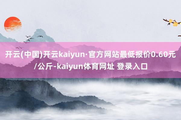 开云(中国)开云kaiyun·官方网站最低报价0.60元/公斤-kaiyun体育网址 登录入口