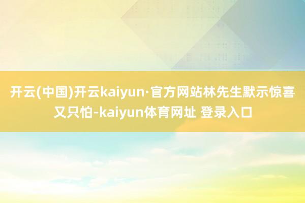 开云(中国)开云kaiyun·官方网站林先生默示惊喜又只怕-kaiyun体育网址 登录入口