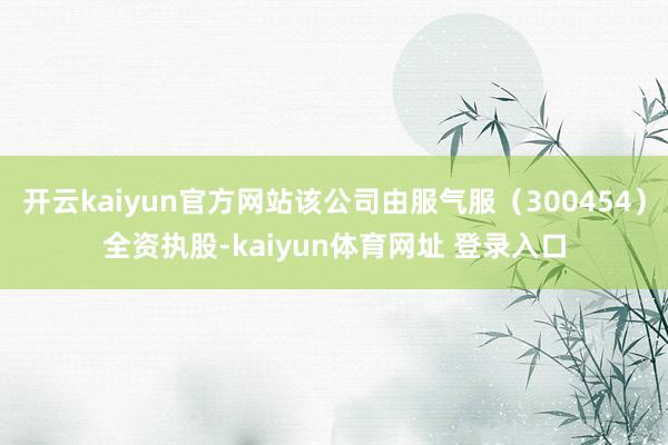 开云kaiyun官方网站该公司由服气服（300454）全资执股-kaiyun体育网址 登录入口