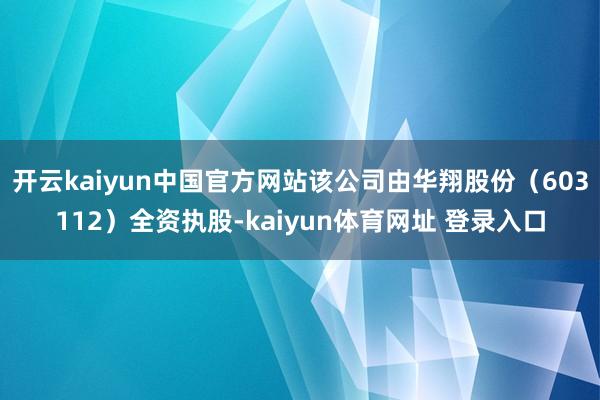 开云kaiyun中国官方网站该公司由华翔股份（603112）全资执股-kaiyun体育网址 登录入口