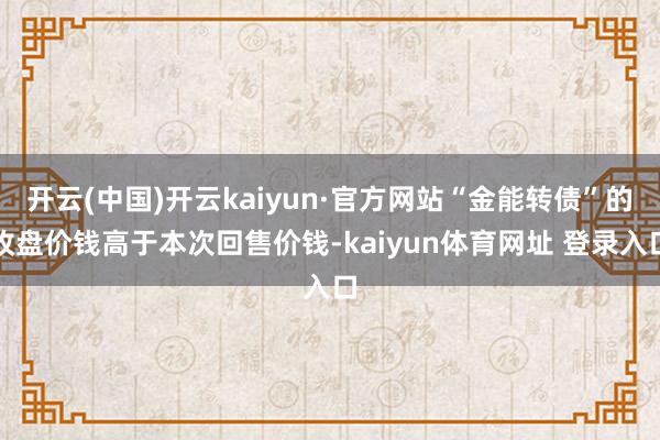 开云(中国)开云kaiyun·官方网站“金能转债”的收盘价钱高于本次回售价钱-kaiyun体育网址 登录入口