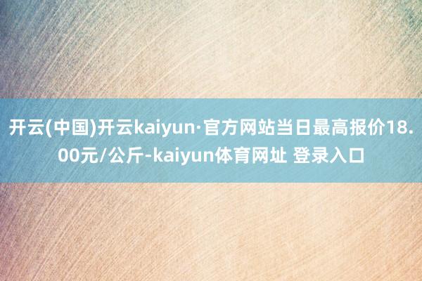 开云(中国)开云kaiyun·官方网站当日最高报价18.00元/公斤-kaiyun体育网址 登录入口