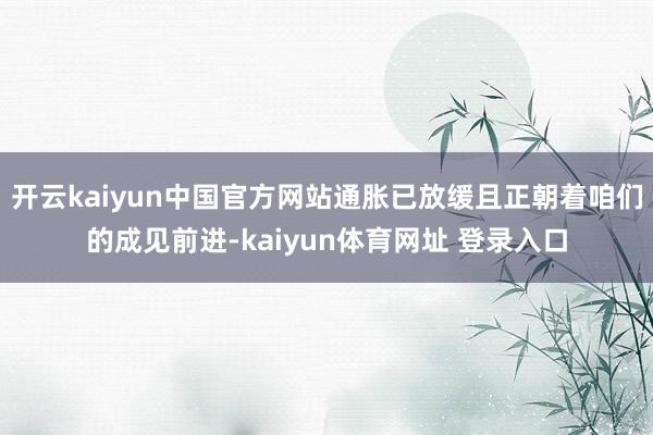 开云kaiyun中国官方网站通胀已放缓且正朝着咱们的成见前进-kaiyun体育网址 登录入口