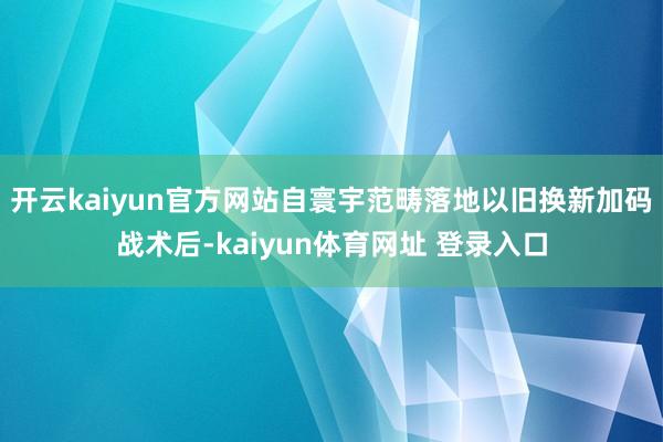 开云kaiyun官方网站自寰宇范畴落地以旧换新加码战术后-kaiyun体育网址 登录入口