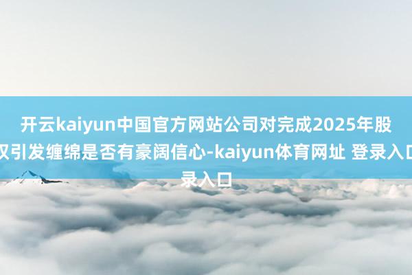 开云kaiyun中国官方网站公司对完成2025年股权引发缠绵是否有豪阔信心-kaiyun体育网址 登录入口